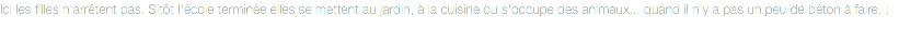 Ici les filles n'arrêtent pas. Sitôt l'école terminée elles se mettent au jardin, à la cuisine ou s'occupe des animaux... quand il n'y a pas un peu de béton à faire..!